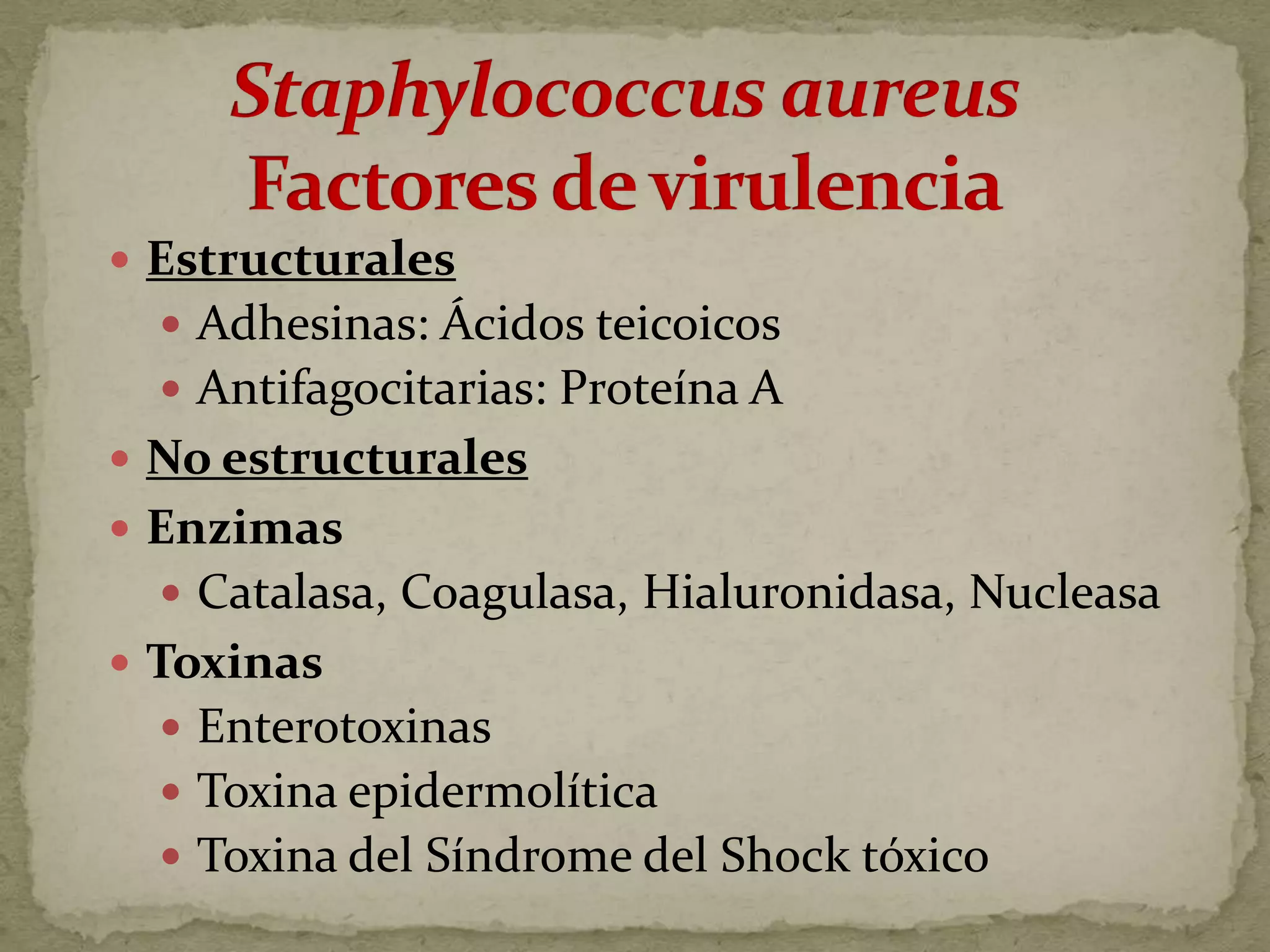 Estructurales
   Adhesinas: Ácidos teicoicos
   Antifagocitarias: Proteína A
 No estructurales
 Enzimas
   Catalasa, Coagulasa, Hialuronidasa, Nucleasa
 Toxinas
   Enterotoxinas
   Toxina epidermolítica
   Toxina del Síndrome del Shock tóxico
 