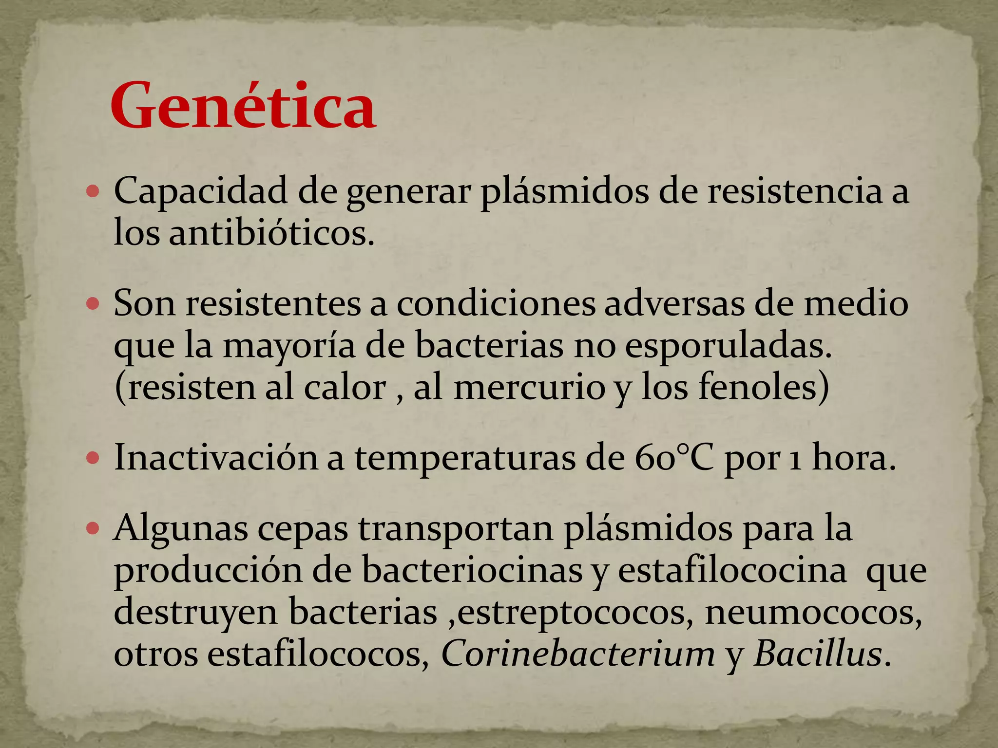  Capacidad de generar plásmidos de resistencia a
 los antibióticos.
 Son resistentes a condiciones adversas de medio
 que la mayoría de bacterias no esporuladas.
 (resisten al calor , al mercurio y los fenoles)
 Inactivación a temperaturas de 60°C por 1 hora.

 Algunas cepas transportan plásmidos para la
 producción de bacteriocinas y estafilococina que
 destruyen bacterias ,estreptococos, neumococos,
 otros estafilococos, Corinebacterium y Bacillus.
 