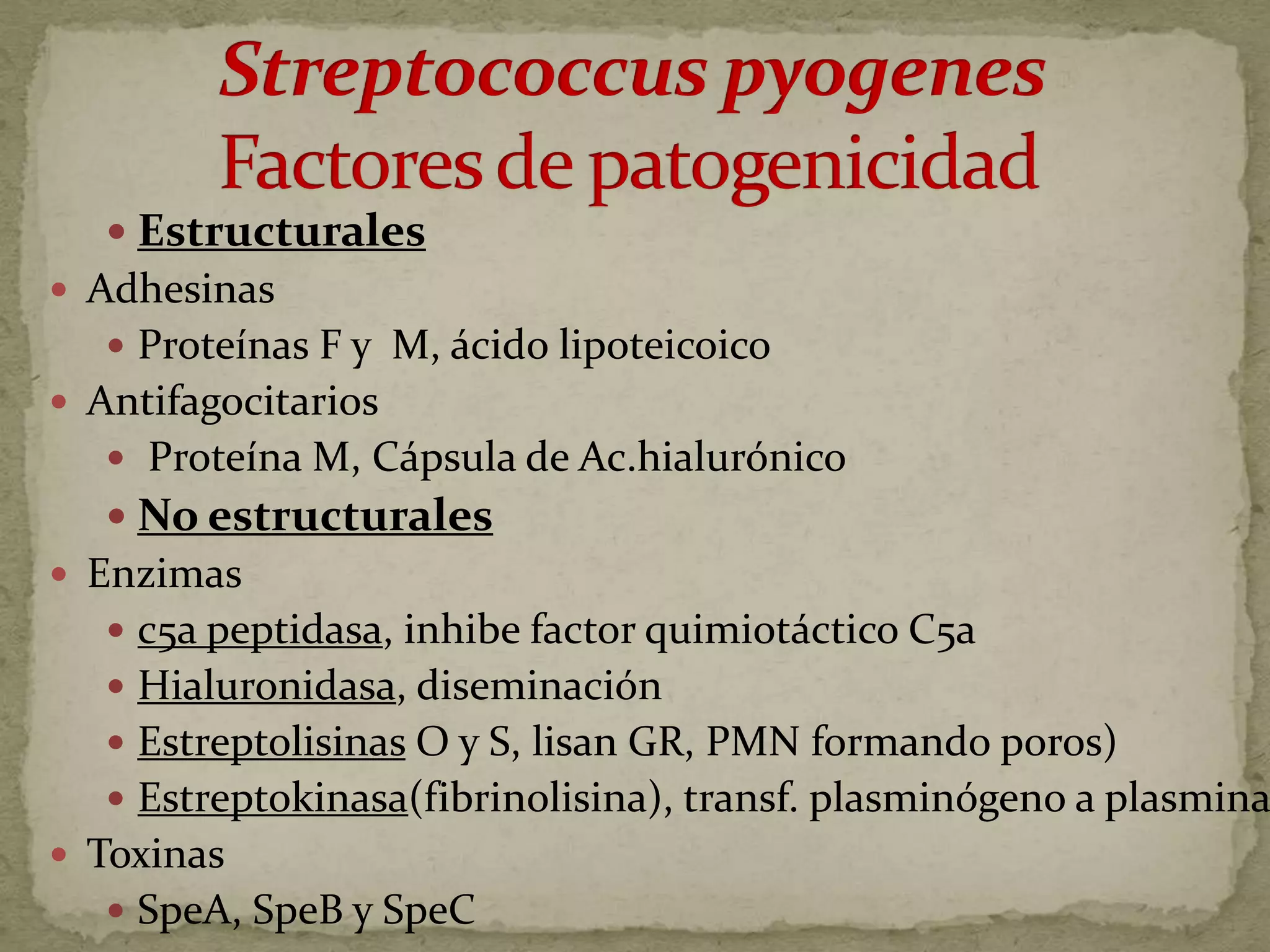  Estructurales
 Adhesinas
    Proteínas F y M, ácido lipoteicoico
 Antifagocitarios
    Proteína M, Cápsula de Ac.hialurónico
    No estructurales
 Enzimas
    c5a peptidasa, inhibe factor quimiotáctico C5a
    Hialuronidasa, diseminación
    Estreptolisinas O y S, lisan GR, PMN formando poros)
    Estreptokinasa(fibrinolisina), transf. plasminógeno a plasmina
 Toxinas
    SpeA, SpeB y SpeC
 