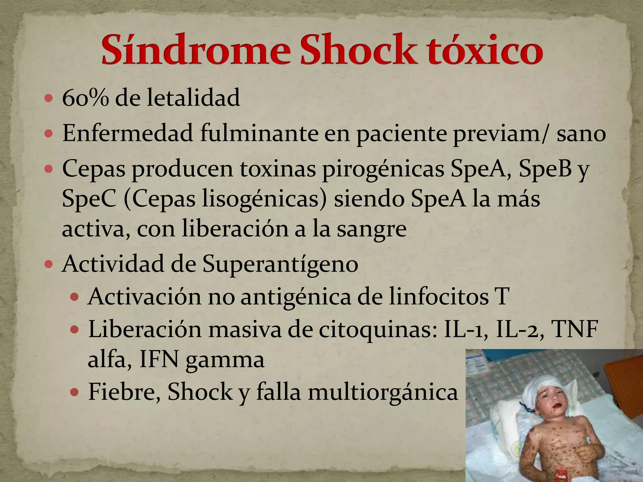  60% de letalidad
 Enfermedad fulminante en paciente previam/ sano
 Cepas producen toxinas pirogénicas SpeA, SpeB y
  SpeC (Cepas lisogénicas) siendo SpeA la más
  activa, con liberación a la sangre
 Actividad de Superantígeno
    Activación no antigénica de linfocitos T
    Liberación masiva de citoquinas: IL-1, IL-2, TNF
     alfa, IFN gamma
    Fiebre, Shock y falla multiorgánica
 