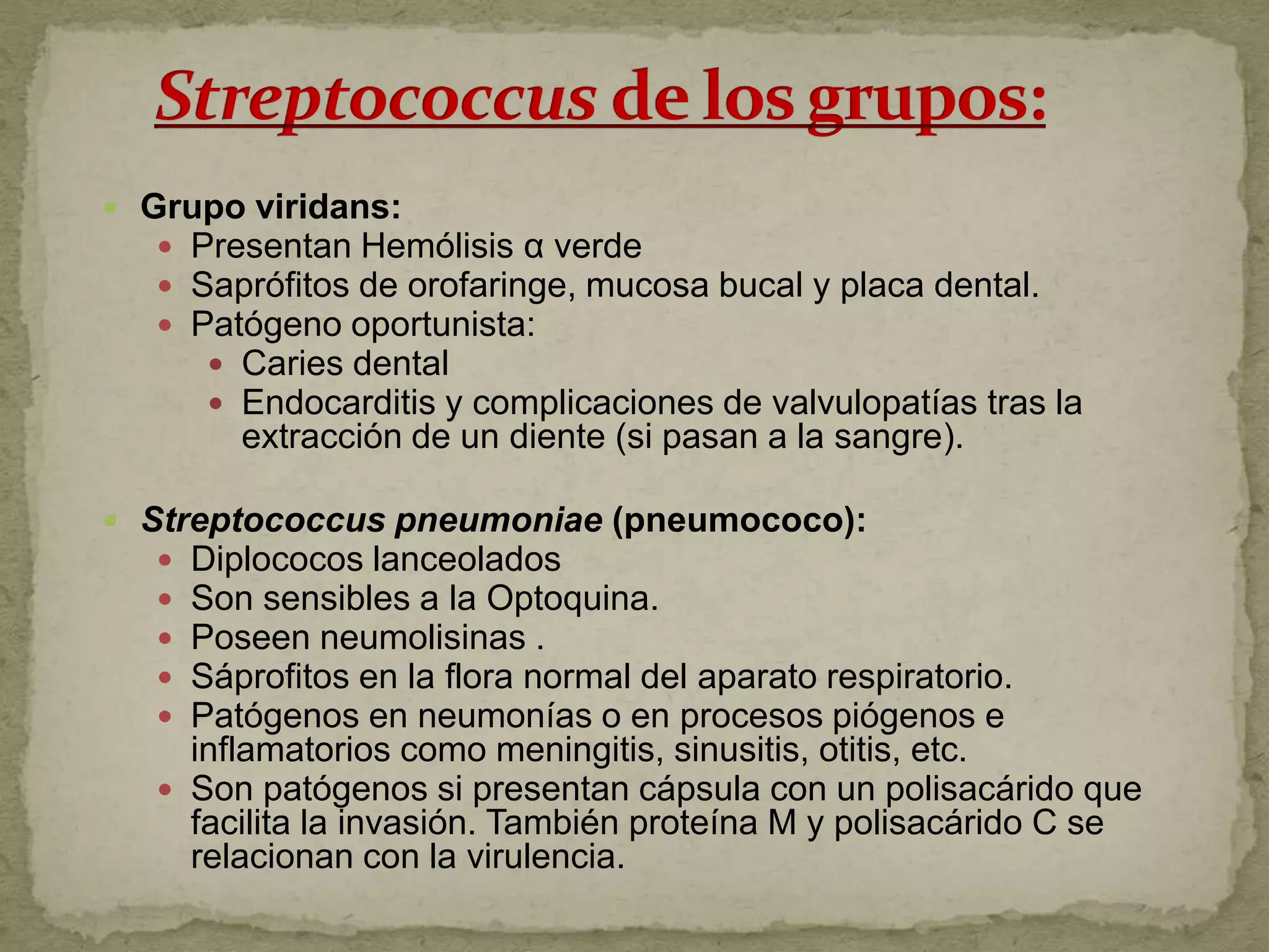  Grupo viridans:
    Presentan Hemólisis α verde
    Saprófitos de orofaringe, mucosa bucal y placa dental.
    Patógeno oportunista:
       Caries dental
       Endocarditis y complicaciones de valvulopatías tras la
         extracción de un diente (si pasan a la sangre).

 Streptococcus pneumoniae (pneumococo):
    Diplococos lanceolados
    Son sensibles a la Optoquina.
    Poseen neumolisinas .
    Sáprofitos en la flora normal del aparato respiratorio.
    Patógenos en neumonías o en procesos piógenos e
     inflamatorios como meningitis, sinusitis, otitis, etc.
    Son patógenos si presentan cápsula con un polisacárido que
     facilita la invasión. También proteína M y polisacárido C se
     relacionan con la virulencia.
 