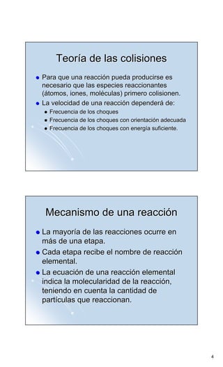 Teoría de las colisiones
Para que una reacción pueda producirse es
necesario que las especies reaccionantes
(átomos, iones, moléculas) primero colisionen.
La velocidad de una reacción dependerá de:
  Frecuencia de los choques
  Frecuencia de los choques con orientación adecuada
  Frecuencia de los choques con energía suficiente.




 Mecanismo de una reacción
La mayoría de las reacciones ocurre en
más de una etapa.
Cada etapa recibe el nombre de reacción
elemental.
La ecuación de una reacción elemental
indica la molecularidad de la reacción,
teniendo en cuenta la cantidad de
partículas que reaccionan.




                                                       4
 
