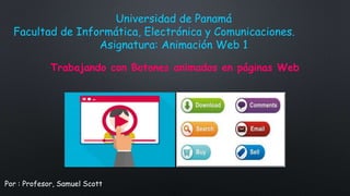 Por : Profesor, Samuel Scott
Universidad de Panamá
Facultad de Informática, Electrónica y Comunicaciones.
Asignatura: Animación Web 1
Trabajando con Botones animados en páginas Web
 