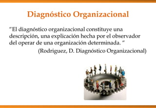 Diagnóstico Organizacional
“El diagnóstico organizacional constituye una
descripción, una explicación hecha por el observador
del operar de una organización determinada. “
(Rodriguez, D. Diagnóstico Organizacional)

 