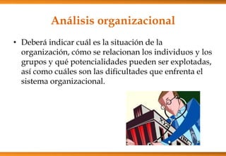 Análisis organizacional
• Deberá indicar cuál es la situación de la
organización, cómo se relacionan los individuos y los
grupos y qué potencialidades pueden ser explotadas,
así como cuáles son las dificultades que enfrenta el
sistema organizacional.

 