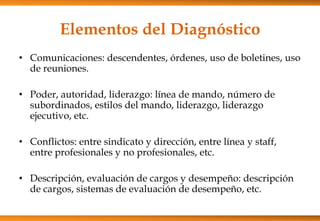 Elementos del Diagnóstico
• Comunicaciones: descendentes, órdenes, uso de boletines, uso
de reuniones.
• Poder, autoridad, liderazgo: línea de mando, número de
subordinados, estilos del mando, liderazgo, liderazgo
ejecutivo, etc.
• Conflictos: entre sindicato y dirección, entre línea y staff,
entre profesionales y no profesionales, etc.

• Descripción, evaluación de cargos y desempeño: descripción
de cargos, sistemas de evaluación de desempeño, etc.

 