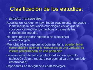 Clasificación de los estudios:
• Estudios Transversales:Estudios Transversales:
-Aquellos en los que no hay ningún seguimiento, no puede
identificarse la secuencia cronológica en las que se
suceden los fenómenos medidos a través de las
variables del estudio.
-No permiten elaborar hipótesis de causalidad
epidemiológica
-Muy utilizados en epidemiología sanitaria, pueden tener
como objetivo estimar la frecuencia de una variable de
interés (enfermedad) en una población
-Las encuestas de salud poblacional son un ejemplo
(selección de una muestra representativa en un periodo
determinado)
-Importantes en la vigilancia epidemiológica
 