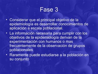 Fase 3
• Considerar que el principal objetivo de la
epidemiología es desarrollar conocimientos de
aplicación a escala poblacional.
• La información necesaria para cumplir con los
objetivos de la epidemiología derivan de la
experimentación con humanos o mas
frecuentemente de la observación de grupos
poblacionales
• Raramente puede estudiarse a la población en
su conjunto
 