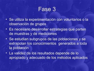 Fase 3
• Se utiliza la experimentación con voluntarios o la
observación de grupos
• Es necesario desarrollar estrategias que parten
de muestras y de mediciones
• Se estudian subgrupos de las poblaciones y se
extrapolan los conocimientos generados a toda
la población
• La validez de los resultados depende de lo
apropiado y adecuado de los métodos aplicados
 
