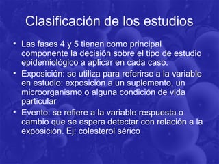 Clasificación de los estudios
• Las fases 4 y 5 tienen como principal
componente la decisión sobre el tipo de estudio
epidemiológico a aplicar en cada caso.
• Exposición: se utiliza para referirse a la variable
en estudio: exposición a un suplemento, un
microorganismo o alguna condición de vida
particular
• Evento: se refiere a la variable respuesta o
cambio que se espera detectar con relación a la
exposición. Ej: colesterol sérico
 