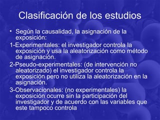 Clasificación de los estudios
• Según la causalidad, la asignación de la
exposición:
1-Experimentales: el investigador controla la
exposición y usa la aleatorización como método
de asignación.
2-Pseudo-experimentales: (de intervención no
aleatorizado) el investigador controla la
exposición pero no utiliza la aleatorización en la
asignación.
3-Observacionales: (no experimentales) la
exposición ocurre sin la participación del
investigador y de acuerdo con las variables que
este tampoco controla
 