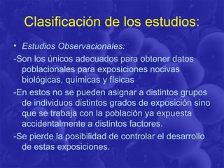 Clasificación de los estudios:
• Estudios Observacionales:
-Son los únicos adecuados para obtener datos
poblacionales para exposiciones nocivas
biológicas, químicas y físicas
-En estos no se pueden asignar a distintos grupos
de individuos distintos grados de exposición sino
que se trabaja con la población ya expuesta
accidentalmente a distintos factores.
-Se pierde la posibilidad de controlar el desarrollo
de estas exposiciones.
 