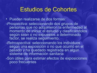 Estudios de Cohortes
• Pueden realizarse de dos formas:
-Prospectiva: seleccionando dos grupos de
personas que no adquirieron la enfermedad al
momento de iniciar el estudio y clasificándolos
según sean o no expuestos a determinado
factor, se realiza seguimiento.
-Retrospectiva: seleccionando los individuos
según una exposición o no que ocurrió en el
pasado y ha quedado registrada en algún
sistema de información sanitaria
-Son útiles para estimar efectos de exposiciones
poco frecuentes
 