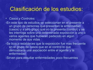 Clasificación de los estudios:
• Casos y Controles:
-En este tipo de estudios se seleccionan en el presente a
un grupo de personas que presentan la enfermedad
(casos) y a otro grupo que no la presenta (control) y se
les interroga sobre una determinada exposición a uno o
varios agentes que hubieran padecido en algún
momento de sus vidas
-Se busca estableces que la exposición fue mas frecuente
en el grupo de casos que en el control lo que
demostraría una asociación entre el agente y la
enfermedad
-Sirven para estudiar enfermedades poco frecuentes
 