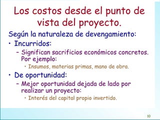 Los costos desde el punto de vista del proyecto. Según la naturaleza de devengamiento: Incurridos:  Significan sacrificios económicos concretos. Por ejemplo: Insumos, materias primas, mano de obra. De oportunidad: Mejor oportunidad dejada de lado por realizar un proyecto: Interés del capital propio invertido. 