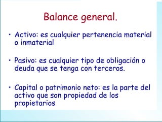 Balance general. Activo: es cualquier pertenencia material o inmaterial Pasivo: es cualquier tipo de obligación o deuda que se tenga con terceros. Capital o patrimonio neto: es la parte del activo que son propiedad de los propietarios 