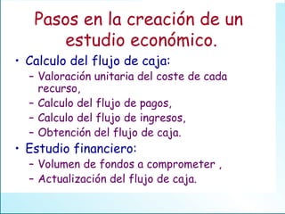 Pasos en la creación de un  estudio económico. Calculo del flujo de caja: Valoración unitaria del coste de cada recurso, Calculo del flujo de pagos, Calculo del flujo de ingresos, Obtención del flujo de caja. Estudio financiero: Volumen de fondos a comprometer , Actualización del flujo de caja. 