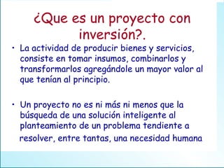 ¿Que es un proyecto con inversión?. La actividad de producir bienes y servicios, consiste en tomar insumos, combinarlos y transformarlos agregándole un mayor valor al que tenían al principio. Un proyecto no es ni más ni menos que la búsqueda de una solución inteligente al planteamiento de un problema tendiente a resolver, entre tantas, una necesidad humana 