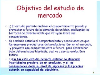 Objetivo del estudio de mercado a)  El estudio permite analizar el comportamiento pasado y proyectar a futuro de la demanda de un bien, analizando los factores de diversa índole que influyen sobre sus consumidores.  b) También estudia el comportamiento y condiciones en que las empresas productoras del producto actúan en el mercado,  y proyecta ese comportamiento a futuro, para determinar bajo determinadas hipótesis, cual va a ser su evolución a futuro.  c)  En fin este estudio permite estimar la demanda insatisfecha prevista de un producto, y si los consumidores dado su nivel de ingresos y los precios estarán en capacidad de adquirirlo . 
