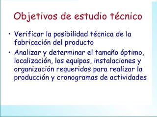Verificar la posibilidad técnica de la fabricación del producto Analizar y determinar el tamaño óptimo, localización, los equipos, instalaciones y organización requeridos para realizar la producción y cronogramas de actividades Objetivos de estudio técnico 