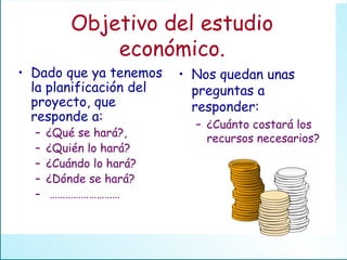 Objetivo del estudio económico. Dado que ya tenemos la planificación del proyecto, que responde a: ¿Qué se hará?, ¿Quién lo hará? ¿Cuándo lo hará? ¿Dónde se hará? ……………………… Nos quedan unas preguntas a responder: ¿Cuánto costará los recursos necesarios? 