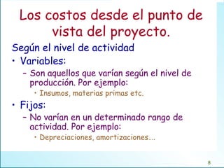 Los costos desde el punto de vista del proyecto. Según el nivel de actividad Variables:  Son aquellos que varían según el nivel de producción. Por ejemplo: Insumos, materias primas etc. Fijos: No varían en un determinado rango de actividad. Por ejemplo: Depreciaciones, amortizaciones…. 