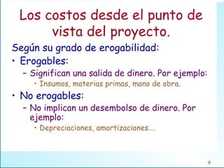 Los costos desde el punto de vista del proyecto. Según su grado de erogabilidad: Erogables:  Significan una salida de dinero. Por ejemplo: Insumos, materias primas, mano de obra. No erogables: No implican un desembolso de dinero. Por ejemplo: Depreciaciones, amortizaciones…. 