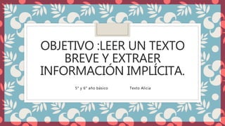 OBJETIVO :LEER UN TEXTO
BREVE Y EXTRAER
INFORMACIÓN IMPLÍCITA.
5° y 6° año básico Texto Alicia
 