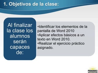 1. Objetivos de la clase:



  Al finalizar   •Identificar los elementos de la
 la clase los    pantalla de Word 2010
   alumnos       •Aplicar efectos básicos a un
                 texto en Word 2010.
     serán       •Realizar el ejercicio práctico
   capaces       asignado.
       de:
 