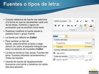 Fuentes o tipos de letra:

 Cuando hablamos de fuente nos referimos
  a la forma en que se representan cada una
  de las letras, números y signos de
  puntuación que se escriben como texto.
 Podemos modificar la fuente desde la
  pestaña Inicio > grupo Fuente
 La fuente por defecto es Calibri
 Para cambiar un tipo de
  fuente, seleccionamos el texto y luego
  damos clic sobre el pequeño triangulo que
  esta a la derecha de la palabra Calibri
 La lista se divide en tres zonas: Fuentes del
  tema, Fuentes utilizadas recientemente y
  Todas las fuentes.
 Usando las barras de desplazamiento
  buscamos una fuente y hacemos clic sobre
  ella para aplicarla.
 