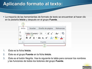 Aplicando formato al texto:

 La mayoría de las herramientas de formato de texto se encuentran al hacer clic
  en la pestaña Inicio y después en el grupo Fuente.




1.   Ésta es la ficha Inicio.
2.   Éste es el grupo Fuente en la ficha Inicio.
3.    Éste es el botón Negrita. Vea la siguiente la tabla para conocer los nombres
     y las funciones de todos los botones del grupo Fuente.
 