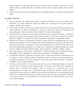 nuestra conducta. Lo que para uno puede ser excesivo, para otro puede convertirse en el justo
término medio; la virtud mantendrá su nombre en ambos casos, aunque actuando de dos formas
distintas.
 No hay una forma universal de comportamiento y sin embargo tampoco se afirma la relatividad de la
virtud.
Las virtudes dianoéticas
 Si para determinar las virtudes éticas partía Aristóteles del análisis de la acción humana, para
determinar las virtudes dianoéticas partirá del análisis de las funciones de la parte racional o
cognitiva del alma, de la diánoia.
 Ya nos hemos referido estas funciones al hablar del tema del conocimiento: la función productiva, la
función práctica y la función contemplativa o teórica. A cada una de ellas le corresponderá una
virtud propia que vendrá representada por la realización del saber correspondiente.
 El conocimiento o dominio de un arte significa la realización de la función productiva. A la función
práctica, la actividad del pensamiento que reflexiona sobre la vida ética y política del hombre
tratando de dirigirla, le corresponde la virtud de la prudencia (phrónesis) o racionalidad práctica.
 Mediante ella estamos en condiciones de elegir las reglas correctas de comportamiento por las que
regular nuestra conducta. No es el resultado, pues, de la adquisición de una ciencia, sino más bien el
fruto de la experiencia. La prudencia es una virtud fundamental de la vida ética del hombre, sin la
cual difícilmente podremos adquirir las virtudes éticas. Aplicada a las distintas facetas de la vida,
privada y pública, del hombre tenemos distintos tipos de prudencia (individual, familiar, política).
 Por lo que respecta a las funciones contemplativas o teóricas, propias del conocimiento científico,
(Matemáticas, Física, Metafísica,) la virtud que les corresponde es la sabiduría (sophía).
 La sabiduría representa el grado más elevado de virtud, ya que tiene por objeto la determinación de
lo verdadero y lo falso, del bien y del mal. El hábito de captar la verdad a través de la demostración,
la sabiduría, representa el nivel más elevado de virtud al que puede aspirar el hombre, y Aristóteles
la identifica con la verdadera felicidad.
 En efecto, el saber teórico no "sirve" para nada ulterior, no es un medio para ningún otro fin, sino
que es un fin en sí mismo que tiene su placer propio; sin embargo, como hemos visto al analizar las
virtudes éticas, el hombre debe atender a todas las facetas de su naturaleza, por lo que
necesariamente ha de gozar de un determinado grado de bienestar material si quiere estar en
condiciones de poder acceder a la sabiduría. Será un deber del Estado, por lo tanto, garantizar que la
mayoría de los ciudadanos libres estén en condiciones de acceder a los bienes intelectuales. Pero este
es un tema que enlaza ya con la Política y con el sentido social de la vida del hombre, que veremos
en el próximo apartado.
Tomado de la página web: http://www.webdianoia.com/aristoteles/aristoteles_etica_2.htm
 