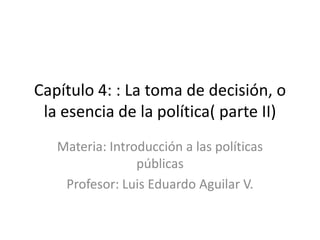 Capítulo 4: : La toma de decisión, o
la esencia de la política( parte II)
Materia: Introducción a las políticas
públicas
Profesor: Luis Eduardo Aguilar V.
 