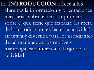 La  INTRODUCCIÓN  ofrece a los alumnos la información y orientaciones necesarias sobre el tema o problema sobre el que tiene que trabajar. La meta de la introducción es hacer la actividad atractiva y divertida para los estudiantes de tal manera que los motive y mantenga este interés a lo largo de la actividad.  