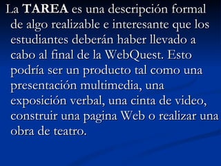   La  TAREA  es una descripción formal de algo realizable e interesante que los estudiantes deberán haber llevado a cabo al final de la WebQuest. Esto podría ser un producto tal como una presentación multimedia, una exposición verbal, una cinta de video, construir una pagina Web o realizar una obra de teatro.  