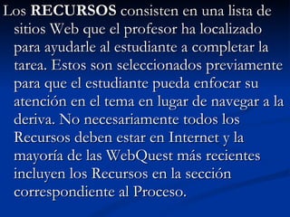 Los  RECURSOS  consisten en una lista de sitios Web que el profesor ha localizado para ayudarle al estudiante a completar la tarea. Estos son seleccionados previamente para que el estudiante pueda enfocar su atención en el tema en lugar de navegar a la deriva. No necesariamente todos los Recursos deben estar en Internet y la mayoría de las WebQuest más recientes incluyen los Recursos en la sección correspondiente al Proceso.  