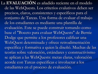 La  EVALUACIÓN  es añadido reciente en el modelo de las WebQuests. Los criterios evalutivos deben ser precisos, claros, consistentes y específicos para el conjunto de Tareas. Una forma de evaluar el trabajo de los estudiantes es mediante una plantilla de evaluación. Este se puede construir tomando como base el "Boceto para evaluar WebQuests" de Bernie Dodge que permite a los profesores calificar una WebQuest determinada y ofrece retroalimentación específica y formativa a quien la diseñó. Muchas de las teorías sobre valoración, estándares y constructivismo se aplican a las WebQuests: metas claras, valoración acorde con Tareas especificas e involucrar a los estudiantes en el proceso de evaluación.  