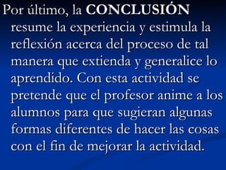 Por último, la  CONCLUSIÓN  resume la experiencia y estimula la reflexión acerca del proceso de tal manera que extienda y generalice lo aprendido. Con esta actividad se pretende que el profesor anime a los alumnos para que sugieran algunas formas diferentes de hacer las cosas con el fin de mejorar la actividad. 