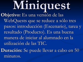 Miniquest Objetivo:  Es una versión de las WebQuests que se reduce a sólo tres pasos: introducción (Escenario), tarea y resultado (Producto). Es una buena manera de iniciar al alumnado en la utilización de las TIC. Duración:  Se puede llevar a cabo en 50 minutos. 
