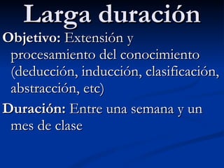 Larga duración Objetivo:  Extensión y procesamiento del conocimiento (deducción, inducción, clasificación, abstracción, etc) Duración:  Entre una semana y un mes de clase 