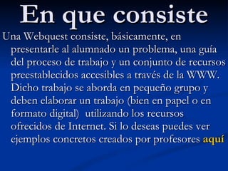 En que consiste Una Webquest consiste, básicamente, en presentarle al alumnado un problema, una guía del proceso de trabajo y un conjunto de recursos preestablecidos accesibles a través de la WWW. Dicho trabajo se aborda en pequeño grupo y deben elaborar un trabajo (bien en papel o en formato digital)  utilizando los recursos ofrecidos de Internet. Si lo deseas puedes ver ejemplos concretos creados por profesores  aquí 