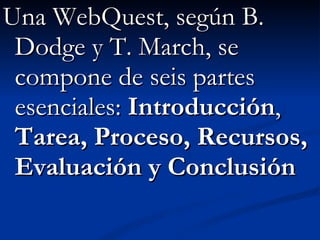 Una WebQuest, según B. Dodge y T. March, se compone de seis partes esenciales:  Introducción ,  Tarea, Proceso, Recursos, Evaluación y Conclusión 