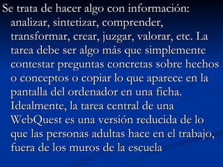 Se trata de hacer algo con información: analizar, sintetizar, comprender, transformar, crear, juzgar, valorar, etc. La tarea debe ser algo más que simplemente contestar preguntas concretas sobre hechos o conceptos o copiar lo que aparece en la pantalla del ordenador en una ficha. Idealmente, la tarea central de una WebQuest es una versión reducida de lo que las personas adultas hace en el trabajo, fuera de los muros de la escuela 