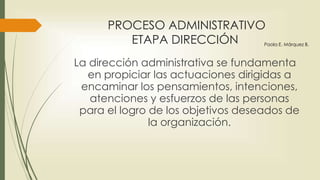 PROCESO ADMINISTRATIVO
ETAPA DIRECCIÓN
La dirección administrativa se fundamenta
en propiciar las actuaciones dirigidas a
encaminar los pensamientos, intenciones,
atenciones y esfuerzos de las personas
para el logro de los objetivos deseados de
la organización.
Paola E. Márquez B.
 