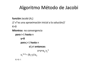 Algoritmo Método de JacobiAlgoritmo Método de Jacobi
función Jacobi (A,)
// x0 es una aproximación inicial a la solución//
K=0
Mientras no convergencia
para i=1 hasta npara i=1 hasta n
y=0
para j=1 hasta n
si j≠i entonces
y=y+aij xj
k
xi
k+1= (bi-y)/aii
K=K+1
 