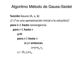 Algoritmo Método de Gauss-SeidelAlgoritmo Método de Gauss-Seidel
función Gaussi (A, x, b)
// x0 es una aproximación inicial a la solución//
para k=1 hasta convergencia
para i=1 hasta npara i=1 hasta n
y=0
para j=1 hasta n
si j≠i entonces
y=y+aij xj
xi= (bi-y)/aii
 