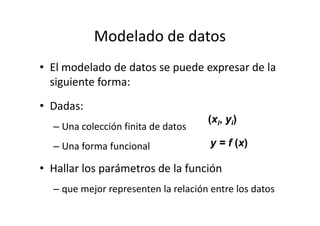 Modelado de datos
• El modelado de datos se puede expresar de la
siguiente forma:
• Dadas:
(x , y )
– Una colección finita de datos
– Una forma funcional
• Hallar los parámetros de la función
– que mejor representen la relación entre los datos
(xi, yi)
y = f (x)
 