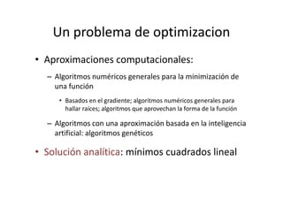 Un problema de optimizacion
• Aproximaciones computacionales:
– Algoritmos numéricos generales para la minimización de
una función
• Basados en el gradiente; algoritmos numéricos generales para• Basados en el gradiente; algoritmos numéricos generales para
hallar raíces; algoritmos que aprovechan la forma de la función
– Algoritmos con una aproximación basada en la inteligencia
artificial: algoritmos genéticos
• Solución analítica: mínimos cuadrados lineal
 