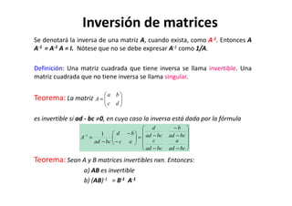 Se denotará la inversa de una matriz A, cuando exista, como A-1. Entonces A
A-1 = A-1 A = I. Nótese que no se debe expresar A-1 como 1/A.
Definición: Una matriz cuadrada que tiene inversa se llama invertible. Una
matriz cuadrada que no tiene inversa se llama singular.
Teorema: La matriz 





=
dc
ba
A
Inversión de matrices
es invertible si ad - bc ≠0, en cuyo caso la inversa está dada por la fórmula
Teorema: Sean A y B matrices invertibles nxn. Entonces:
a) AB es invertible
b) (AB)-1 = B-1 A-1



 dc










−−
−
−
−=





−
−
−
=−
bcad
a
bcad
c
bcad
b
bcad
d
ac
bd
bcad
A
11
 