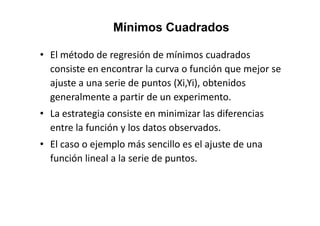 • El método de regresión de mínimos cuadrados
consiste en encontrar la curva o función que mejor se
ajuste a una serie de puntos (Xi,Yi), obtenidos
generalmente a partir de un experimento.
• La estrategia consiste en minimizar las diferencias
Mínimos Cuadrados
• La estrategia consiste en minimizar las diferencias
entre la función y los datos observados.
• El caso o ejemplo más sencillo es el ajuste de una
función lineal a la serie de puntos.
 